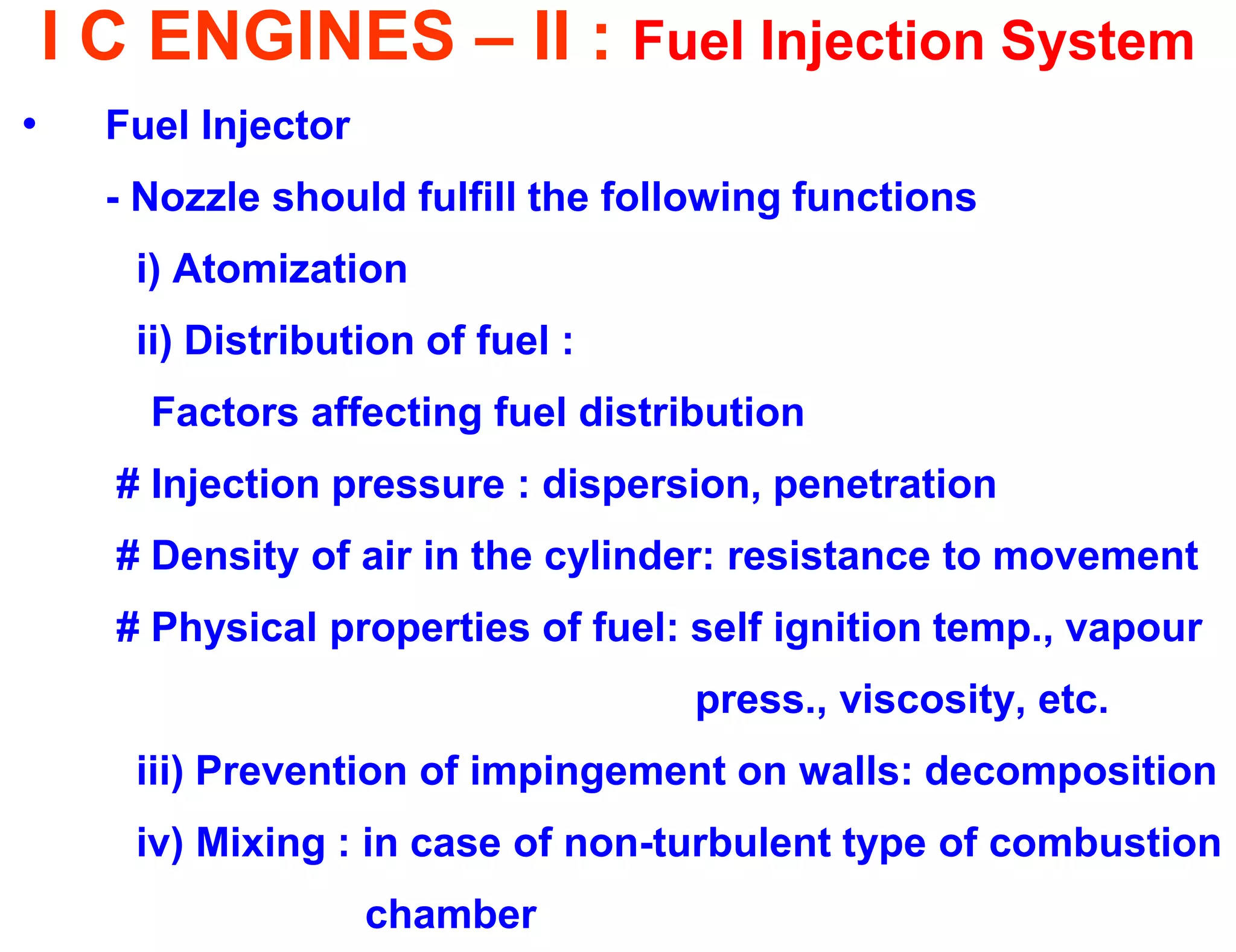 I C ENGINES – II : Fuel Injection System 
•Fuel Injector 
- Nozzle should fulfill the following functions 
i) Atomization 
ii) Distribution of fuel : 
Factors affecting fuel distribution 
# Injection pressure : dispersion, penetration 
# Density of air in the cylinder: resistance to movement 
# Physical properties of fuel: self ignition temp., vapour 
press., viscosity, etc. 
iii) Prevention of impingement on walls: decomposition 
iv) Mixing : in case of non-turbulent type of combustion 
chamber  