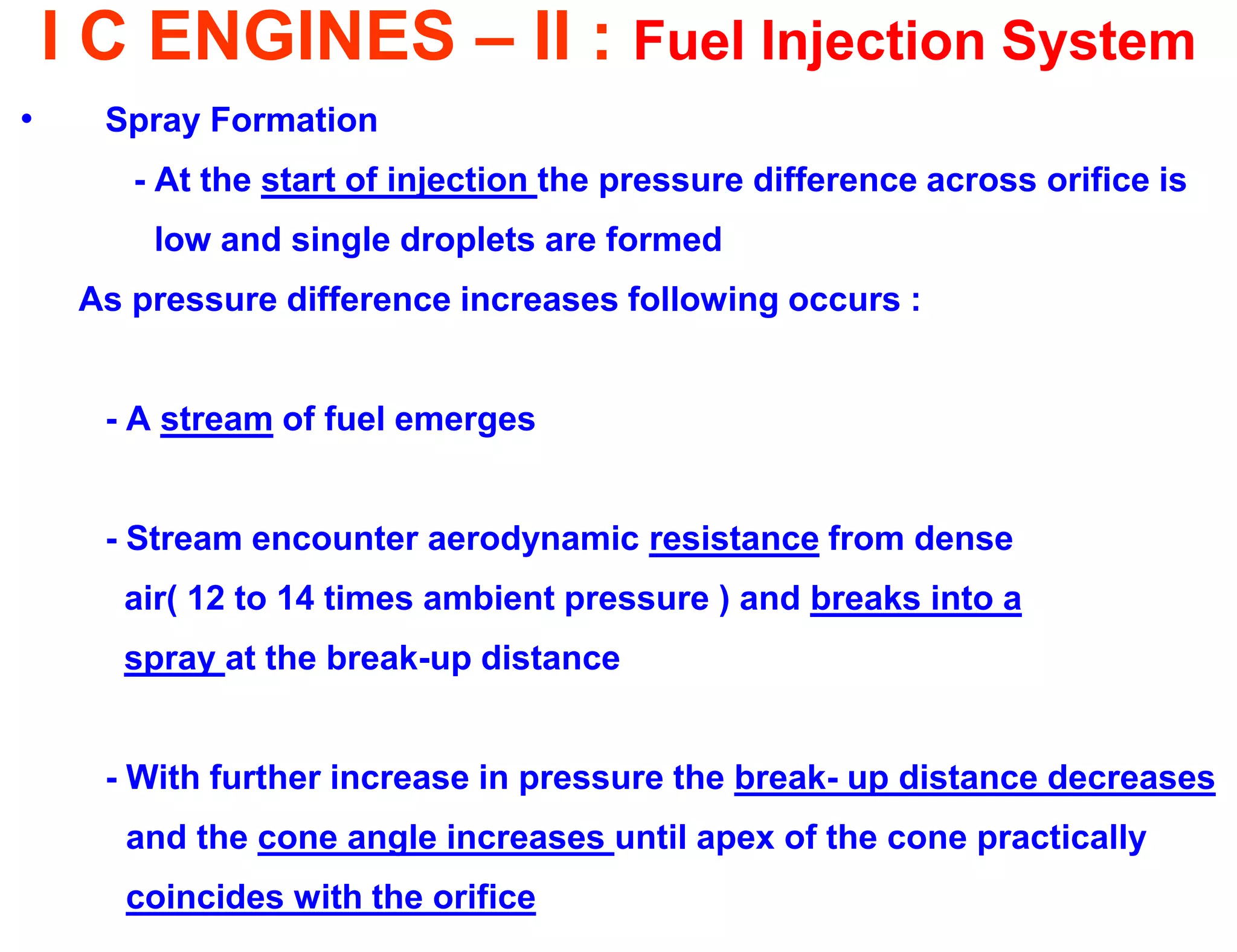 I C ENGINES – II : Fuel Injection System 
•Spray Formation 
- At the start of injection the pressure difference across orifice is 
low and single droplets are formed 
As pressure difference increases following occurs : 
- A stream of fuel emerges 
- Stream encounter aerodynamic resistance from dense 
air( 12 to 14 times ambient pressure ) and breaks into a 
spray at the break-up distance 
- With further increase in pressure the break- up distance decreases 
and the cone angle increases until apex of the cone practically 
coincides with the orifice  