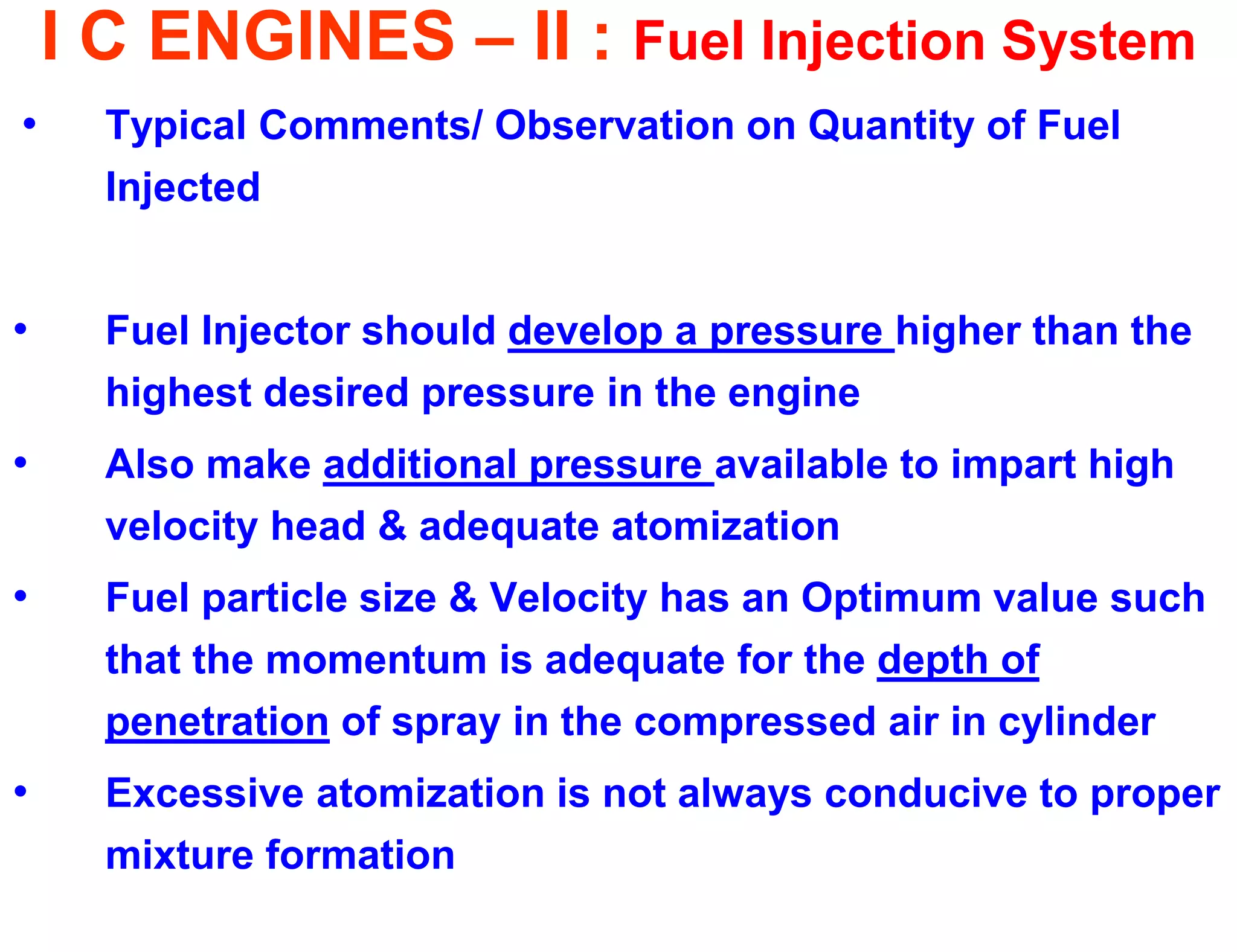 I C ENGINES – II : Fuel Injection System 
•Typical Comments/ Observation on Quantity of Fuel Injected 
•Fuel Injector should develop a pressure higher than the highest desired pressure in the engine 
•Also make additional pressure available to impart high velocity head & adequate atomization 
•Fuel particle size & Velocity has an Optimum value such that the momentum is adequate for the depth of penetration of spray in the compressed air in cylinder 
•Excessive atomization is not always conducive to proper mixture formation  