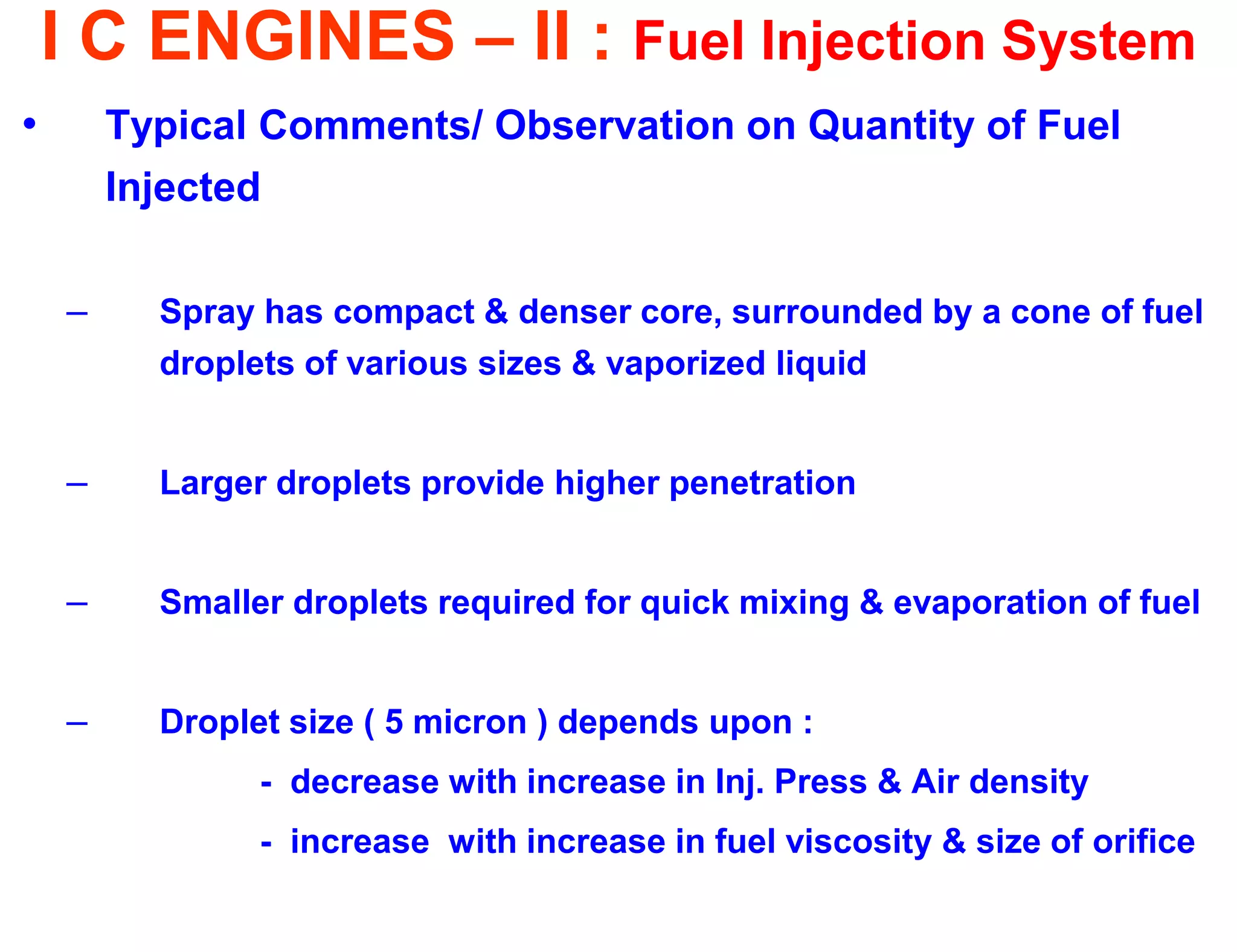 I C ENGINES – II : Fuel Injection System 
•Typical Comments/ Observation on Quantity of Fuel Injected 
–Spray has compact & denser core, surrounded by a cone of fuel droplets of various sizes & vaporized liquid 
–Larger droplets provide higher penetration 
–Smaller droplets required for quick mixing & evaporation of fuel 
–Droplet size ( 5 micron ) depends upon : 
- decrease with increase in Inj. Press & Air density 
- increase with increase in fuel viscosity & size of orifice 
 