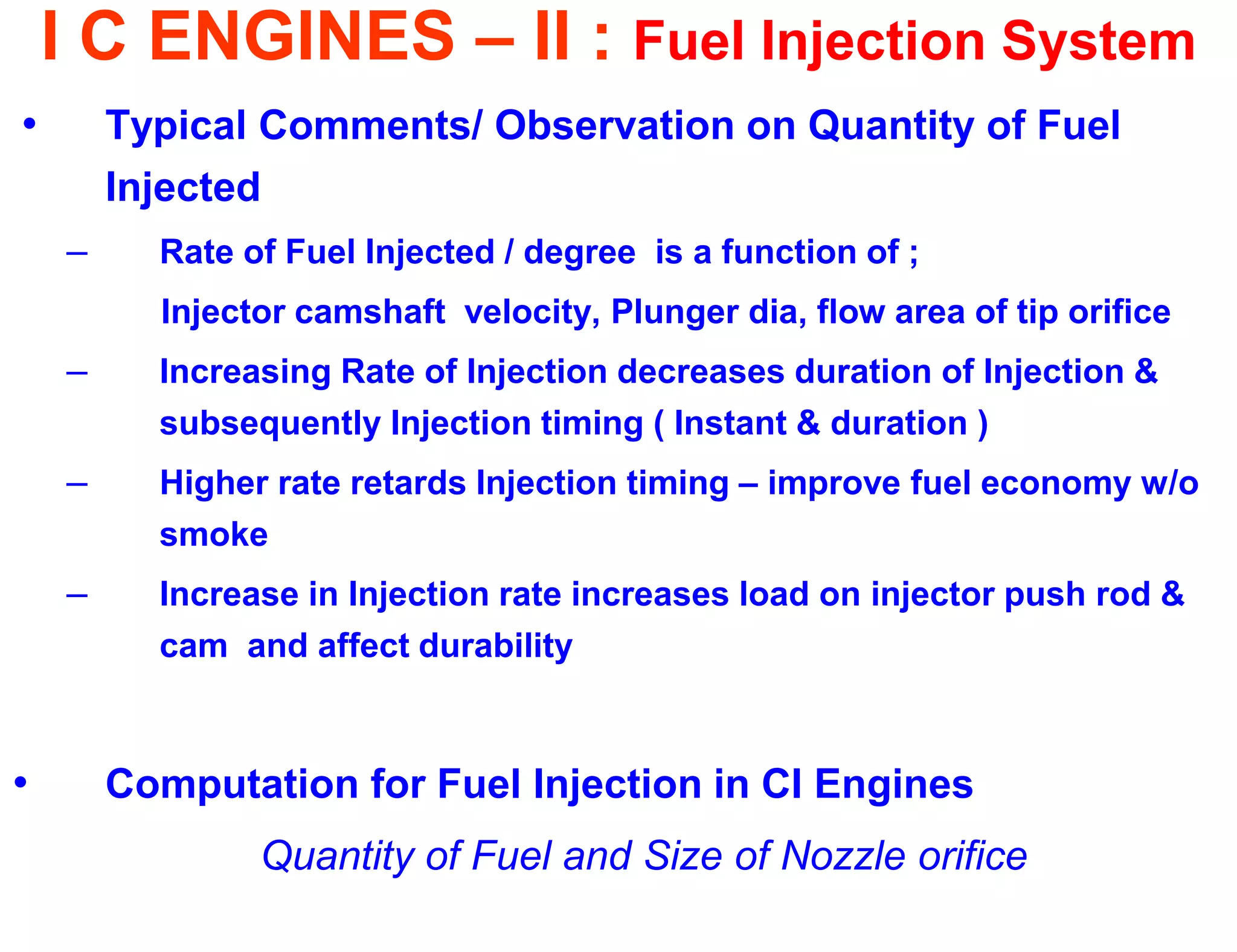 I C ENGINES – II : Fuel Injection System 
•Typical Comments/ Observation on Quantity of Fuel Injected 
–Rate of Fuel Injected / degree is a function of ; 
Injector camshaft velocity, Plunger dia, flow area of tip orifice 
–Increasing Rate of Injection decreases duration of Injection & subsequently Injection timing ( Instant & duration ) 
–Higher rate retards Injection timing – improve fuel economy w/o smoke 
–Increase in Injection rate increases load on injector push rod & cam and affect durability 
•Computation for Fuel Injection in CI Engines 
Quantity of Fuel and Size of Nozzle orifice 
 