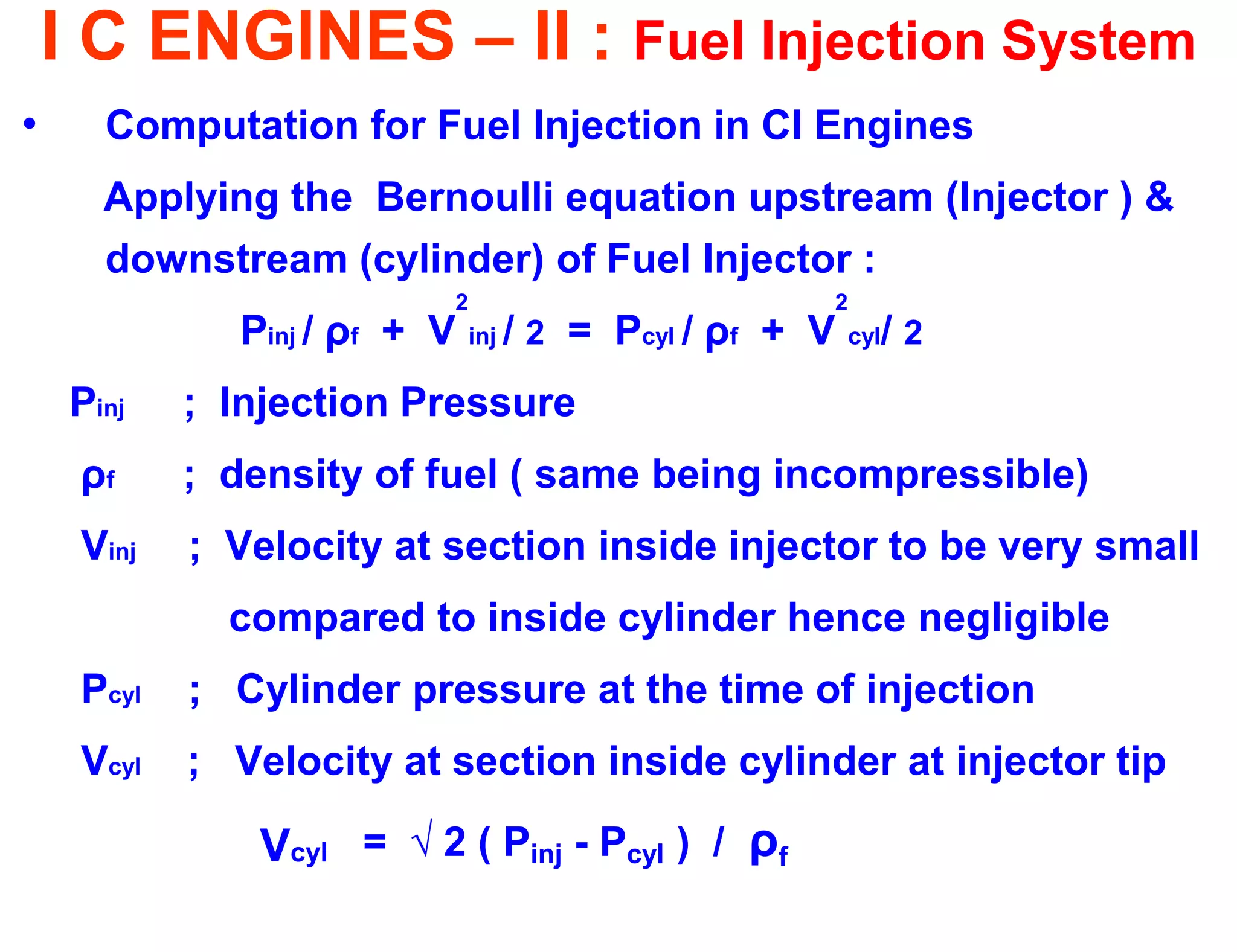 I C ENGINES – II : Fuel Injection System 
•Computation for Fuel Injection in CI Engines 
Applying the Bernoulli equation upstream (Injector ) & downstream (cylinder) of Fuel Injector : 
Pinj / ρf + V2inj / 2 = Pcyl / ρf + V2cyl/ 2 
Pinj ; Injection Pressure 
ρf ; density of fuel ( same being incompressible) 
Vinj ; Velocity at section inside injector to be very small 
compared to inside cylinder hence negligible 
Pcyl ; Cylinder pressure at the time of injection 
Vcyl ; Velocity at section inside cylinder at injector tip 
Vcyl = √ 2 ( Pinj - Pcyl ) / ρf  