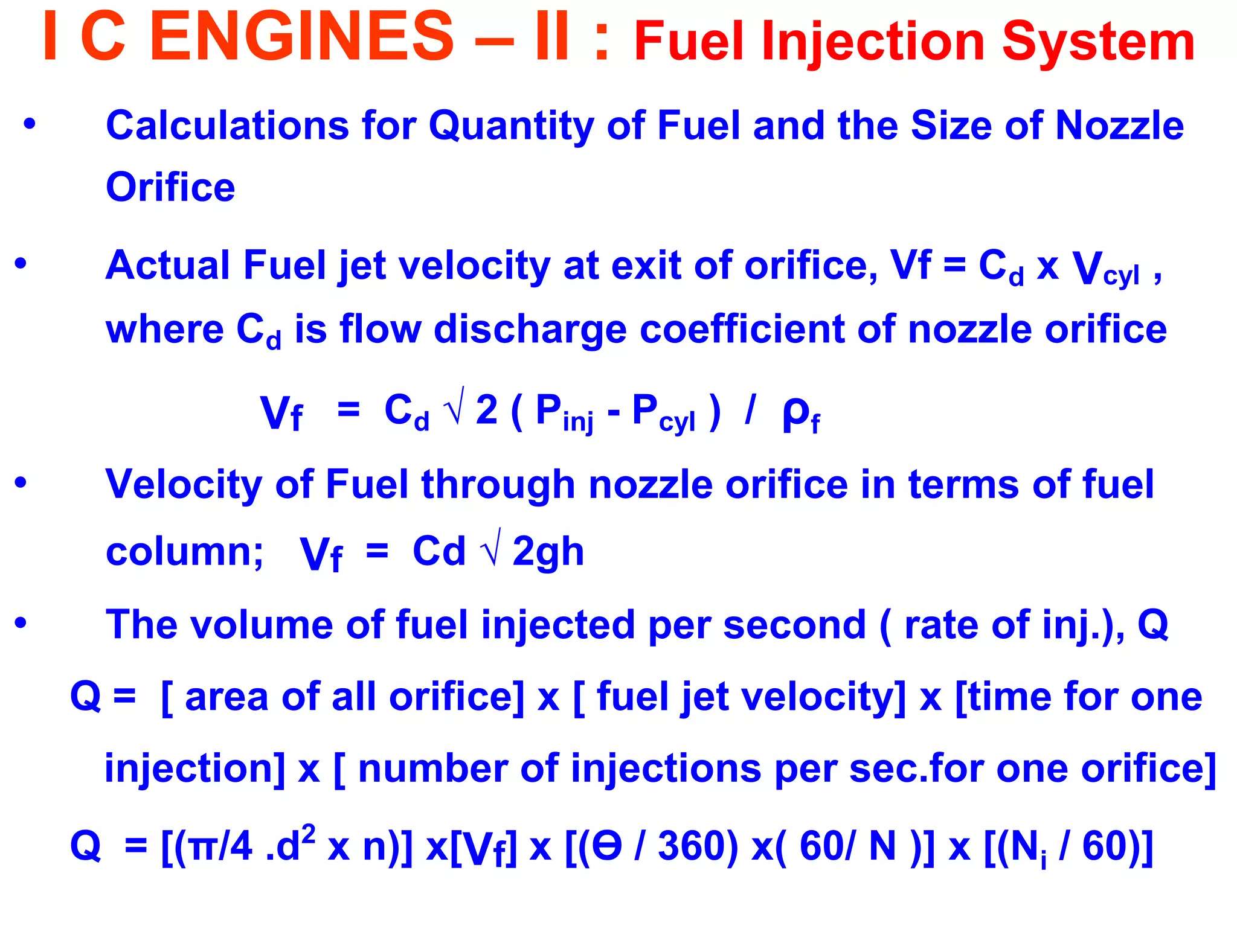 I C ENGINES – II : Fuel Injection System 
•Calculations for Quantity of Fuel and the Size of Nozzle Orifice 
•Actual Fuel jet velocity at exit of orifice, Vf = Cd x Vcyl , where Cd is flow discharge coefficient of nozzle orifice 
Vf = Cd √ 2 ( Pinj - Pcyl ) / ρf 
•Velocity of Fuel through nozzle orifice in terms of fuel column; Vf = Cd √ 2gh 
•The volume of fuel injected per second ( rate of inj.), Q 
Q = [ area of all orifice] x [ fuel jet velocity] x [time for one 
injection] x [ number of injections per sec.for one orifice] 
Q = [(π/4 .d2 x n)] x[Vf] x [(Ө / 360) x( 60/ N )] x [(Ni / 60)]  