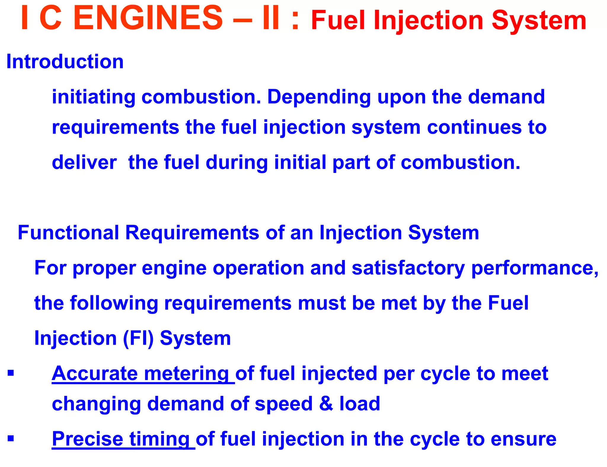 I C ENGINES – II : Fuel Injection System 
Introduction 
initiating combustion. Depending upon the demand requirements the fuel injection system continues to 
deliver the fuel during initial part of combustion. 
Functional Requirements of an Injection System 
For proper engine operation and satisfactory performance, 
the following requirements must be met by the Fuel 
Injection (FI) System 
Accurate metering of fuel injected per cycle to meet changing demand of speed & load 
Precise timing of fuel injection in the cycle to ensure  