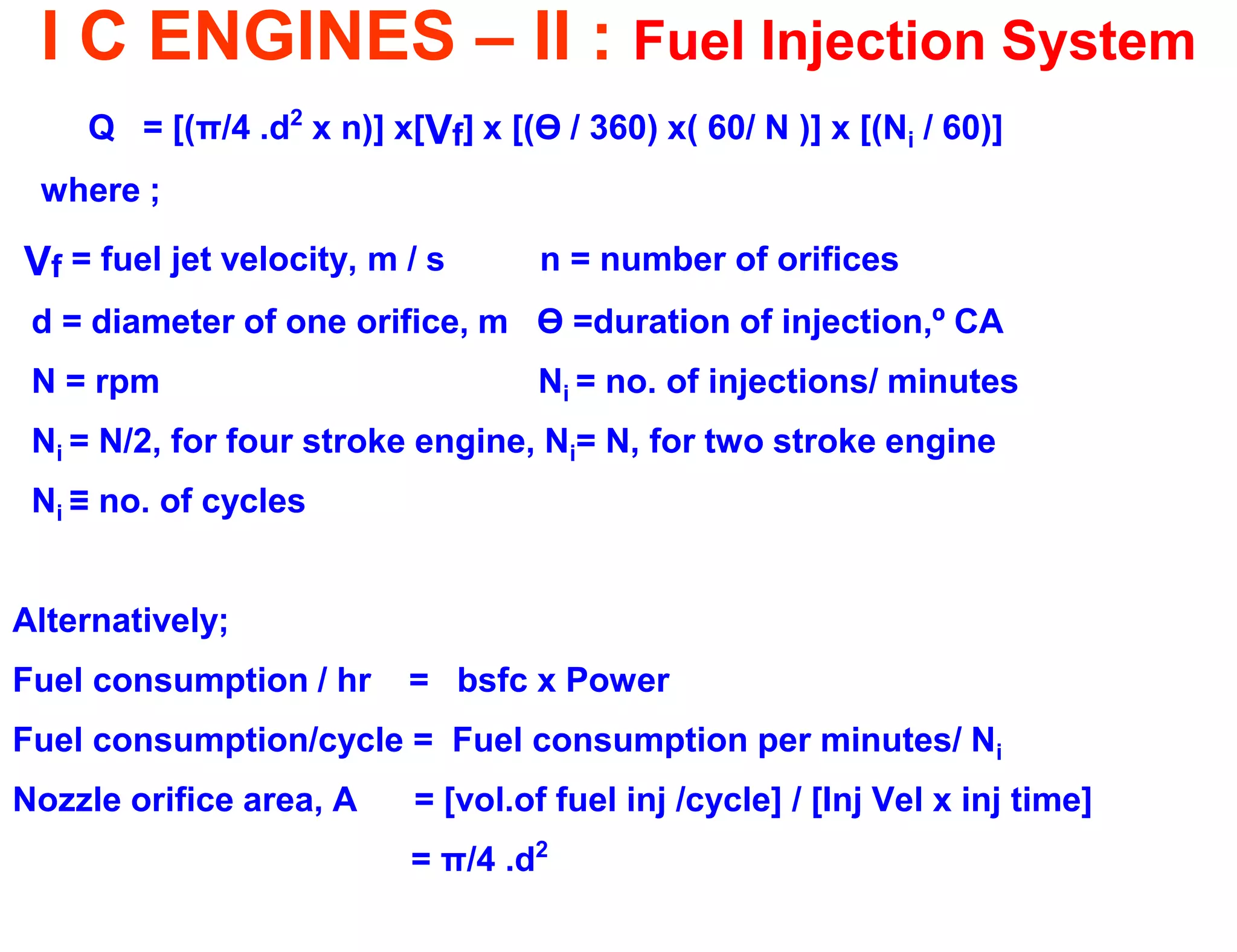 I C ENGINES – II : Fuel Injection System 
Q = [(π/4 .d2 x n)] x[Vf] x [(Ө / 360) x( 60/ N )] x [(Ni / 60)] 
where ; 
Vf = fuel jet velocity, m / s n = number of orifices 
d = diameter of one orifice, m Ө =duration of injection,º CA 
N = rpm Ni = no. of injections/ minutes 
Ni = N/2, for four stroke engine, Ni= N, for two stroke engine 
Ni ≡ no. of cycles 
Alternatively; 
Fuel consumption / hr = bsfc x Power 
Fuel consumption/cycle = Fuel consumption per minutes/ Ni 
Nozzle orifice area, A = [vol.of fuel inj /cycle] / [Inj Vel x inj time] 
= π/4 .d2  