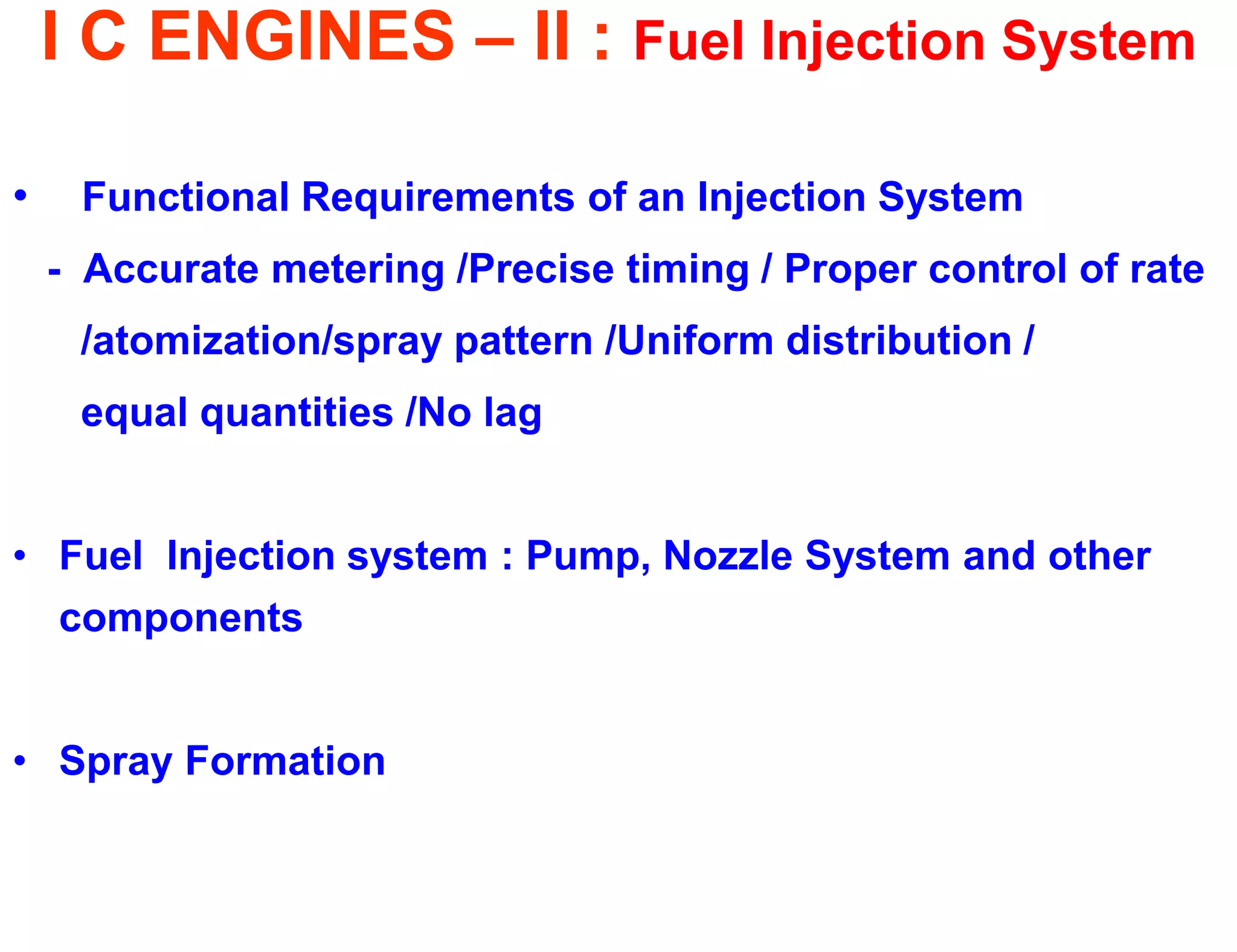 I C ENGINES – II : Fuel Injection System 
• Functional Requirements of an Injection System 
- Accurate metering /Precise timing / Proper control of rate 
/atomization/spray pattern /Uniform distribution / 
equal quantities /No lag 
•Fuel Injection system : Pump, Nozzle System and other components 
•Spray Formation 