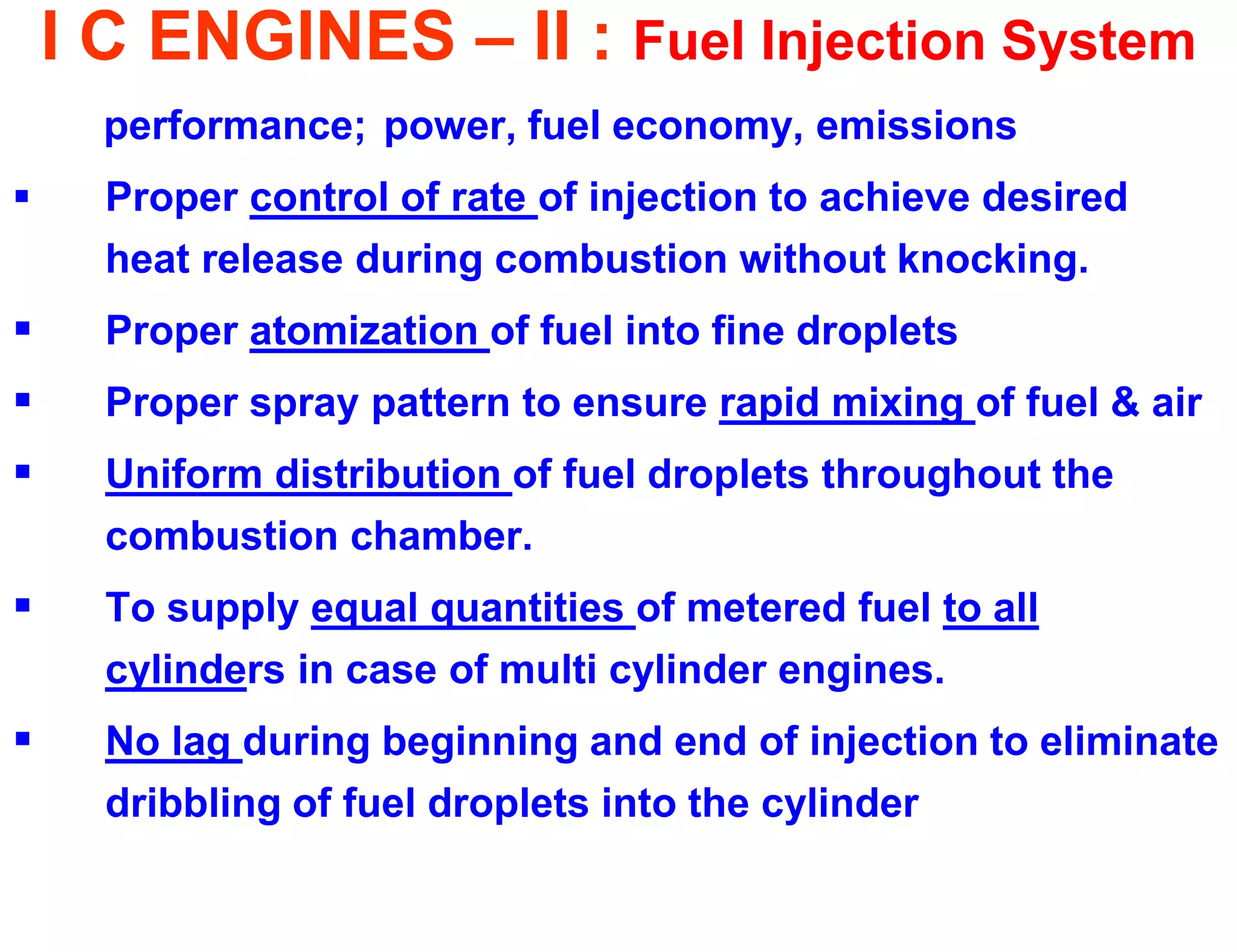 I C ENGINES – II : Fuel Injection System 
performance; power, fuel economy, emissions 
Proper control of rate of injection to achieve desired heat release during combustion without knocking. 
Proper atomization of fuel into fine droplets 
Proper spray pattern to ensure rapid mixing of fuel & air 
Uniform distribution of fuel droplets throughout the combustion chamber. 
To supply equal quantities of metered fuel to all cylinders in case of multi cylinder engines. 
No lag during beginning and end of injection to eliminate dribbling of fuel droplets into the cylinder  