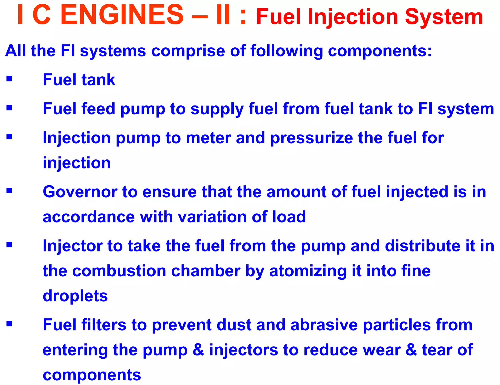 I C ENGINES – II : Fuel Injection System 
All the FI systems comprise of following components: 
Fuel tank 
Fuel feed pump to supply fuel from fuel tank to FI system 
Injection pump to meter and pressurize the fuel for injection 
Governor to ensure that the amount of fuel injected is in accordance with variation of load 
Injector to take the fuel from the pump and distribute it in the combustion chamber by atomizing it into fine droplets 
Fuel filters to prevent dust and abrasive particles from entering the pump & injectors to reduce wear & tear of components  