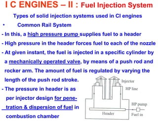 I C ENGINES – II : Fuel Injection System 
Types of solid injection systems used in CI engines 
• Common Rail System 
- In this, a high pressure pump supplies fuel to a header 
- High pressure in the header forces fuel to each of the nozzle 
- At given instant, the fuel is injected in a specific cylinder by 
a mechanically operated valve, by means of a push rod and 
rocker arm. The amount of fuel is regulated by varying the 
length of the push rod stroke. 
- The pressure in header is as 
per injector design for pene- 
tration & dispersion of fuel in 
combustion chamber  