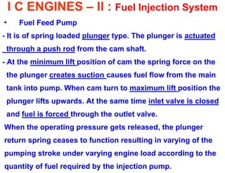 I C ENGINES – II : Fuel Injection System 
•Fuel Feed Pump 
- It is of spring loaded plunger type. The plunger is actuated 
through a push rod from the cam shaft. 
- At the minimum lift position of cam the spring force on the 
the plunger creates suction causes fuel flow from the main 
tank into pump. When cam turn to maximum lift position the 
plunger lifts upwards. At the same time inlet valve is closed 
and fuel is forced through the outlet valve. 
When the operating pressure gets released, the plunger 
return spring ceases to function resulting in varying of the 
pumping stroke under varying engine load according to the 
quantity of fuel required by the injection pump.  