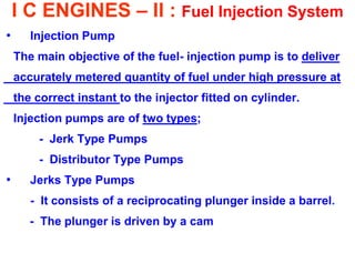 I C ENGINES – II : Fuel Injection System 
•Injection Pump 
The main objective of the fuel- injection pump is to deliver 
accurately metered quantity of fuel under high pressure at 
the correct instant to the injector fitted on cylinder. 
Injection pumps are of two types; 
- Jerk Type Pumps 
- Distributor Type Pumps 
•Jerks Type Pumps 
- It consists of a reciprocating plunger inside a barrel. 
- The plunger is driven by a cam 
 