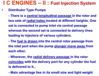 I C ENGINES – II : Fuel Injection System 
•Distributor Type Pumps 
- There is a central longitudinal passage in the rotor and two sets of radial holes located at different heights. One set is connected to pump inlet via central passage whereas the second set is connected to delivery lines leading to injectors of various cylinders. 
- The fuel is drawn into the central rotor passage from the inlet port when the pump plunger move away from each other. 
- Wherever, the radial delivery passage in the rotor coincides with the delivery port for any cylinder the fuel is delivered to it.. 
- Main advantage lies in its small size and light weight  