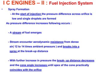 I C ENGINES – II : Fuel Injection System 
•Spray Formation 
- At the start of injection the pressure difference across orifice is 
low and single droplets are formed 
As pressure difference increases following occurs : 
- A stream of fuel emerges 
- Stream encounter aerodynamic resistance from dense 
air( 12 to 14 times ambient pressure ) and breaks into a 
spray at the break-up distance 
- With further increase in pressure the break- up distance decreases 
and the cone angle increases until apex of the cone practically 
coincides with the orifice  