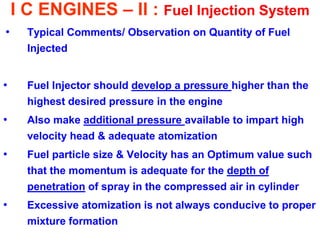 I C ENGINES – II : Fuel Injection System 
•Typical Comments/ Observation on Quantity of Fuel Injected 
•Fuel Injector should develop a pressure higher than the highest desired pressure in the engine 
•Also make additional pressure available to impart high velocity head & adequate atomization 
•Fuel particle size & Velocity has an Optimum value such that the momentum is adequate for the depth of penetration of spray in the compressed air in cylinder 
•Excessive atomization is not always conducive to proper mixture formation  