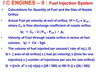 I C ENGINES – II : Fuel Injection System 
•Calculations for Quantity of Fuel and the Size of Nozzle Orifice 
•Actual Fuel jet velocity at exit of orifice, Vf = Cd x Vcyl , where Cd is flow discharge coefficient of nozzle orifice 
Vf = Cd √ 2 ( Pinj - Pcyl ) / ρf 
•Velocity of Fuel through nozzle orifice in terms of fuel column; Vf = Cd √ 2gh 
•The volume of fuel injected per second ( rate of inj.), Q 
Q = [ area of all orifice] x [ fuel jet velocity] x [time for one 
injection] x [ number of injections per sec.for one orifice] 
Q = [(π/4 .d2 x n)] x[Vf] x [(Ө / 360) x( 60/ N )] x [(Ni / 60)]  