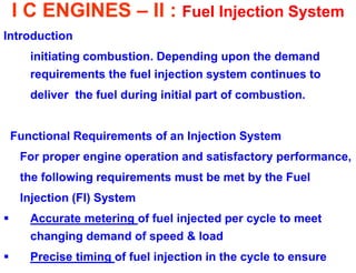 I C ENGINES – II : Fuel Injection System 
Introduction 
initiating combustion. Depending upon the demand requirements the fuel injection system continues to 
deliver the fuel during initial part of combustion. 
Functional Requirements of an Injection System 
For proper engine operation and satisfactory performance, 
the following requirements must be met by the Fuel 
Injection (FI) System 
Accurate metering of fuel injected per cycle to meet changing demand of speed & load 
Precise timing of fuel injection in the cycle to ensure  