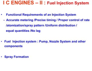 I C ENGINES – II : Fuel Injection System 
• Functional Requirements of an Injection System 
- Accurate metering /Precise timing / Proper control of rate 
/atomization/spray pattern /Uniform distribution / 
equal quantities /No lag 
•Fuel Injection system : Pump, Nozzle System and other components 
•Spray Formation 