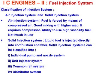 I C ENGINES – II : Fuel Injection System 
Classification of Injection System : 
Air Injection system and Solid Injection system 
Air Injection system : Fuel is forced by means of compressed air. Good mixing with higher mep. It requires compressor. Ability to use high viscosity fuel. Not much in use 
Solid Injection system : Liquid fuel is injected directly into combustion chamber. Solid injection systems can be classified into ; 
i) Individual pump and nozzle system 
ii) Unit Injector system 
iii) Common rail system 
iv) Distributor system  
