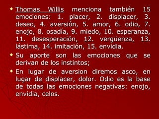  TThhoommaass WWiilllliiss mmeenncciioonnaa ttaammbbiiéénn 1155 
eemmoocciioonneess:: 11.. ppllaacceerr,, 22.. ddiissppllaacceerr,, 33.. 
ddeesseeoo,, 44.. aavveerrssiióónn,, 55.. aammoorr,, 66.. ooddiioo,, 77.. 
eennoojjoo,, 88.. oossaaddííaa,, 99.. mmiieeddoo,, 1100.. eessppeerraannzzaa,, 
1111.. ddeesseessppeerraacciióónn,, 1122.. vveerrggüüeennzzaa,, 1133.. 
lláássttiimmaa,, 1144.. iimmiittaacciióónn,, 1155.. eennvviiddiiaa.. 
 SSuu aappoorrttee ssoonn llaass eemmoocciioonneess qquuee ssee 
ddeerriivvaann ddee llooss iinnssttiinnttooss;; 
 EEnn lluuggaarr ddee aavveerrssiioonn ddiirreemmooss aassccoo,, eenn 
lluuggaarr ddee ddiissppllaacceerr,, ddoolloorr.. OOddiioo eess llaa bbaassee 
ddee ttooddaass llaass eemmoocciioonneess nneeggaattiivvaass:: eennoojjoo,, 
eennvviiddiiaa,, cceellooss.. 
 