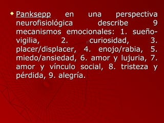  PPaannkksseepppp eenn uunnaa ppeerrssppeeccttiivvaa 
nneeuurrooffiissiioollóóggiiccaa ddeessccrriibbee 99 
mmeeccaanniissmmooss eemmoocciioonnaalleess:: 11.. ssuueeññoo-- 
vviiggiilliiaa,, 22.. ccuurriioossiiddaadd,, 33.. 
ppllaacceerr//ddiissppllaacceerr,, 44.. eennoojjoo//rraabbiiaa,, 55.. 
mmiieeddoo//aannssiieeddaadd,, 66.. aammoorr yy lluujjuurriiaa,, 77.. 
aammoorr yy vvíínnccuulloo ssoocciiaall,, 88.. ttrriisstteezzaa yy 
ppéérrddiiddaa,, 99.. aalleeggrrííaa.. 
 