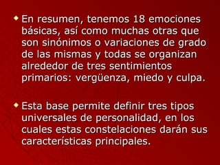  En resumen, tteenneemmooss 1188 eemmoocciioonneess 
bbáássiiccaass,, aassíí ccoommoo mmuucchhaass oottrraass qquuee 
ssoonn ssiinnóónniimmooss oo vvaarriiaacciioonneess ddee ggrraaddoo 
ddee llaass mmiissmmaass yy ttooddaass ssee oorrggaanniizzaann 
aallrreeddeeddoorr ddee ttrreess sseennttiimmiieennttooss 
pprriimmaarriiooss:: vveerrggüüeennzzaa,, mmiieeddoo yy ccuullppaa.. 
 EEssttaa bbaassee ppeerrmmiittee ddeeffiinniirr ttrreess ttiippooss 
uunniivveerrssaalleess ddee ppeerrssoonnaalliiddaadd,, eenn llooss 
ccuuaalleess eessttaass ccoonnsstteellaacciioonneess ddaarráánn ssuuss 
ccaarraacctteerrííssttiiccaass pprriinncciippaalleess.. 
 