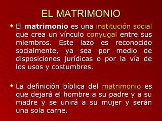EELL MMAATTRRIIMMOONNIIOO 
 EEll mmaattrriimmoonniioo eess uunnaa iinnssttiittuucciióónn ssoocciiaall 
qquuee ccrreeaa uunn vvíínnccuulloo ccoonnyyuuggaall eennttrree ssuuss 
mmiieemmbbrrooss.. EEssttee llaazzoo eess rreeccoonnoocciiddoo 
ssoocciiaallmmeennttee,, yyaa sseeaa ppoorr mmeeddiioo ddee 
ddiissppoossiicciioonneess jjuurrííddiiccaass oo ppoorr llaa vvííaa ddee 
llooss uussooss yy ccoossttuummbbrreess.. 
 LLaa ddeeffiinniicciióónn bbííbblliiccaa ddeell mmaattrriimmoonniioo eess 
qquuee ddeejjaarráá eell hhoommbbrree aa ssuu ppaaddrree yy aa ssuu 
mmaaddrree yy ssee uunniirráá aa ssuu mmuujjeerr yy sseerráánn 
uunnaa ssoollaa ccaarrnnee.. 
 