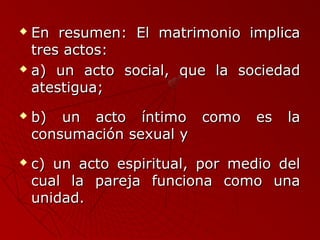  En resumen: EEll mmaattrriimmoonniioo iimmpplliiccaa 
ttrreess aaccttooss:: 
 aa)) uunn aaccttoo ssoocciiaall,, qquuee llaa ssoocciieeddaadd 
aatteessttiigguuaa;; 
 bb)) uunn aaccttoo íínnttiimmoo ccoommoo eess llaa 
ccoonnssuummaacciióónn sseexxuuaall yy 
 cc)) uunn aaccttoo eessppiirriittuuaall,, ppoorr mmeeddiioo ddeell 
ccuuaall llaa ppaarreejjaa ffuunncciioonnaa ccoommoo uunnaa 
uunniiddaadd.. 
 