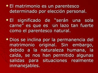  El matrimonio eess uunn ppaarreenntteessccoo 
ddeetteerrmmiinnaaddoo ppoorr eelleecccciióónn ppeerrssoonnaall.. 
 EEll ssiiggnniiffiiccaaddoo ddee ““sseerráánn uunnaa ssoollaa 
ccaarrnnee”” eess qquuee eess uunn llaazzoo ttaann ffuueerrttee 
ccoommoo eell ppaarreenntteessccoo nnaattuurraall.. 
 DDiiooss ssee iinncclliinnaa ppoorr llaa ppeerrmmaanneenncciiaa ddeell 
mmaattrriimmoonniioo oorriiggiinnaall.. SSiinn eemmbbaarrggoo,, 
ddeebbiiddoo aa llaa nnaattuurraalleezzaa hhuummaannaa,, llaa 
ccaaííddaa,, ssee nnooss hhaann ppeerrmmiittiiddoo aallgguunnaass 
ssaalliiddaass ppaarraa ssiittuuaacciioonneess rreeaallmmeennttee 
iinnmmaanneejjaabblleess.. 
 