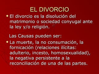 EELL DDIIVVOORRCCIIOO 
 EEll ddiivvoorrcciioo eess llaa ddiissoolluucciióónn ddeell 
mmaattrriimmoonniioo oo ssoocciieeddaadd ccoonnyyuuggaall aannttee 
llaa lleeyy yy//oo rreelliiggiióónn.. 
LLaass CCaauussaass ppuueeddeenn sseerr:: 
 LLaa mmuueerrttee,, llaa nnoo ccoonnssuummaacciióónn,, llaa 
ffoorrnniiccaacciióónn ((rreellaacciioonneess iillíícciittaass:: 
aadduulltteerriioo,, iinncceessttoo,, hhoommoosseexxuuaalliiddaadd)),, 
llaa nneeggaattiivvaa ppeerrssiisstteennttee aa llaa 
rreeccoonncciilliiaacciióónn ddee uunnaa ddee llaass ppaarrtteess.. 
 