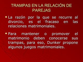 TTRRAAMMPPAASS EENN LLAA RREELLAACCIIÓÓNN DDEE 
PPAARREEJJAASS 
 LLaa rraazzóónn ppoorr llaa qquuee ssee rreeccuurrrree aall 
ddiivvoorrcciioo,, eess eell ffrraaccaassoo eenn llaass 
rreellaacciioonneess mmaattrriimmoonniiaalleess.. 
 PPaarraa mmaanntteenneerr oo pprroommoovveerr eell 
mmaattrriimmoonniioo ddeebbeenn ccoonnoocceerrssee ssuuss 
ttrraammppaass,, ppaarraa eessoo,, DDuunnkkeerr pprrooppoonnee 
aallgguunnooss jjuueeggooss mmaattrriimmoonniiaalleess.. 
 
