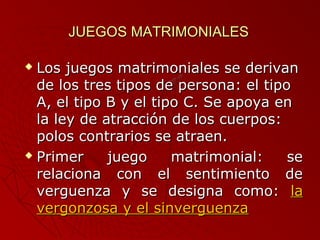 JJUUEEGGOOSS MMAATTRRIIMMOONNIIAALLEESS 
 LLooss jjuueeggooss mmaattrriimmoonniiaalleess ssee ddeerriivvaann 
ddee llooss ttrreess ttiippooss ddee ppeerrssoonnaa:: eell ttiippoo 
AA,, eell ttiippoo BB yy eell ttiippoo CC.. SSee aappooyyaa eenn 
llaa lleeyy ddee aattrraacccciióónn ddee llooss ccuueerrppooss:: 
ppoollooss ccoonnttrraarriiooss ssee aattrraaeenn.. 
 PPrriimmeerr jjuueeggoo mmaattrriimmoonniiaall:: ssee 
rreellaacciioonnaa ccoonn eell sseennttiimmiieennttoo ddee 
vveerrgguueennzzaa yy ssee ddeessiiggnnaa ccoommoo:: llaa 
vveerrggoonnzzoossaa yy eell ssiinnvveerrgguueennzzaa 
 