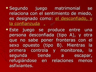  Segundo jjuueeggoo mmaattrriimmoonniiaall ssee 
rreellaacciioonnaa ccoonn eell sseennttiimmiieennttoo ddee mmiieeddoo,, 
eess ddeessiiggnnaaddoo ccoommoo:: eell ddeessccoonnffiiaaddoo,, yy 
llaa ccoonnffiiaannzzuuddaa .. 
 EEssttee jjuueeggoo ssee pprroodduuccee eennttrree uunnaa 
ppeerrssoonnaa ddeessccoonnffiiaaddaa ((ttiippoo AA)),, yy oottrraa 
qquuee nnoo ssaabbee ppoonneerr ffrroonntteerraass ccoonn eell 
sseexxoo ooppuueessttoo ((ttiippoo BB)).. MMiieennttrraass llaa 
pprriimmeerraa ccoonnttrroollaa yy mmoonniittoorreeaa,, llaa 
sseegguunnddaa ttiieennddee aa eessccaappaarr,, 
rreeffuuggiiáánnddoossee eenn rreellaacciioonneess mmeennooss 
aassffiixxiiaanntteess.. 
 