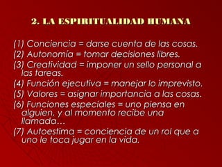 22.. LLAA EESSPPIIRRIITTUUAALLIIDDAADD HHUUMMAANNAA 
((11)) CCoonncciieenncciiaa == ddaarrssee ccuueennttaa ddee llaass ccoossaass.. 
((22)) AAuuttoonnoommííaa == ttoommaarr ddeecciissiioonneess lliibbrreess.. 
((33)) CCrreeaattiivviiddaadd == iimmppoonneerr uunn sseelllloo ppeerrssoonnaall aa 
llaass ttaarreeaass.. 
((44)) FFuunncciióónn eejjeeccuuttiivvaa == mmaanneejjaarr lloo iimmpprreevviissttoo.. 
((55)) VVaalloorreess == aassiiggnnaarr iimmppoorrttaanncciiaa aa llaass ccoossaass.. 
((66)) FFuunncciioonneess eessppeecciiaalleess == uunnoo ppiieennssaa eenn 
aallgguuiieenn,, yy aall mmoommeennttoo rreecciibbee uunnaa 
llllaammaaddaa…… 
((7)) AAuuttooeessttiimmaa == ccoonncciieenncciiaa ddee uunn rrooll qquuee aa 
uunnoo llee ttooccaa jjuuggaarr eenn llaa vviiddaa.. 
 
