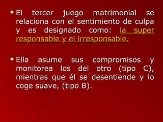  El tercer jjuueeggoo mmaattrriimmoonniiaall ssee 
rreellaacciioonnaa ccoonn eell sseennttiimmiieennttoo ddee ccuullppaa 
yy eess ddeessiiggnnaaddoo ccoommoo:: llaa ssuuppeerr 
rreessppoonnssaabbllee yy eell iirrrreessppoonnssaabbllee.. 
 EEllllaa aassuummee ssuuss ccoommpprroommiissooss yy 
mmoonniittoorreeaa llooss ddeell oottrroo ((ttiippoo CC)),, 
mmiieennttrraass qquuee ééll ssee ddeesseennttiieennddee yy lloo 
ccooggee ssuuaavvee,, ((ttiippoo BB)).. 
 