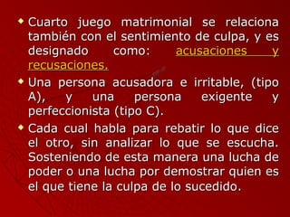  Cuarto juego mmaattrriimmoonniiaall ssee rreellaacciioonnaa 
ttaammbbiiéénn ccoonn eell sseennttiimmiieennttoo ddee ccuullppaa,, yy eess 
ddeessiiggnnaaddoo ccoommoo:: aaccuussaacciioonneess yy 
rreeccuussaacciioonneess.. 
 UUnnaa ppeerrssoonnaa aaccuussaaddoorraa ee iirrrriittaabbllee,, ((ttiippoo 
AA)),, yy uunnaa ppeerrssoonnaa eexxiiggeennttee yy 
ppeerrffeecccciioonniissttaa ((ttiippoo CC)).. 
 CCaaddaa ccuuaall hhaabbllaa ppaarraa rreebbaattiirr lloo qquuee ddiiccee 
eell oottrroo,, ssiinn aannaalliizzaarr lloo qquuee ssee eessccuucchhaa.. 
SSoosstteenniieennddoo ddee eessttaa mmaanneerraa uunnaa lluucchhaa ddee 
ppooddeerr oo uunnaa lluucchhaa ppoorr ddeemmoossttrraarr qquuiieenn eess 
eell qquuee ttiieennee llaa ccuullppaa ddee lloo ssuucceeddiiddoo.. 
 