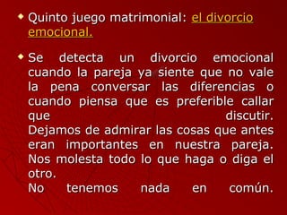  QQuuiinnttoo jjuueeggoo mmaattrriimmoonniiaall:: eell ddiivvoorrcciioo 
eemmoocciioonnaall.. 
 SSee ddeetteeccttaa uunn ddiivvoorrcciioo eemmoocciioonnaall 
ccuuaannddoo llaa ppaarreejjaa yyaa ssiieennttee qquuee nnoo vvaallee 
llaa ppeennaa ccoonnvveerrssaarr llaass ddiiffeerreenncciiaass oo 
ccuuaannddoo ppiieennssaa qquuee eess pprreeffeerriibbllee ccaallllaarr 
qquuee ddiissccuuttiirr.. 
DDeejjaammooss ddee aaddmmiirraarr llaass ccoossaass qquuee aanntteess 
eerraann iimmppoorrttaanntteess eenn nnuueessttrraa ppaarreejjaa.. 
NNooss mmoolleessttaa ttooddoo lloo qquuee hhaaggaa oo ddiiggaa eell 
oottrroo.. 
NNoo tteenneemmooss nnaaddaa eenn ccoommúúnn.. 
 