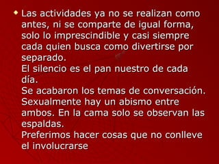  Las actividades yyaa nnoo ssee rreeaalliizzaann ccoommoo 
aanntteess,, nnii ssee ccoommppaarrttee ddee iigguuaall ffoorrmmaa,, 
ssoolloo lloo iimmpprreesscciinnddiibbllee yy ccaassii ssiieemmpprree 
ccaaddaa qquuiieenn bbuussccaa ccoommoo ddiivveerrttiirrssee ppoorr 
sseeppaarraaddoo.. 
EEll ssiilleenncciioo eess eell ppaann nnuueessttrroo ddee ccaaddaa 
ddííaa.. 
SSee aaccaabbaarroonn llooss tteemmaass ddee ccoonnvveerrssaacciióónn.. 
SSeexxuuaallmmeennttee hhaayy uunn aabbiissmmoo eennttrree 
aammbbooss.. EEnn llaa ccaammaa ssoolloo ssee oobbsseerrvvaann llaass 
eessppaallddaass.. 
PPrreeffeerriimmooss hhaacceerr ccoossaass qquuee nnoo ccoonnlllleevvee 
eell iinnvvoolluuccrraarrssee 
 