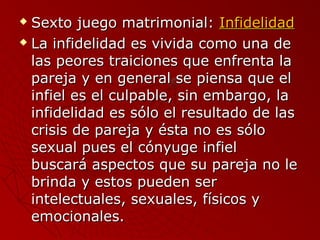  SSeexxttoo jjuueeggoo mmaattrriimmoonniiaall:: IInnffiiddeelliiddaadd 
 LLaa iinnffiiddeelliiddaadd eess vviivviiddaa ccoommoo uunnaa ddee 
llaass ppeeoorreess ttrraaiicciioonneess qquuee eennffrreennttaa llaa 
ppaarreejjaa yy eenn ggeenneerraall ssee ppiieennssaa qquuee eell 
iinnffiieell eess eell ccuullppaabbllee,, ssiinn eemmbbaarrggoo,, llaa 
iinnffiiddeelliiddaadd eess ssóólloo eell rreessuullttaaddoo ddee llaass 
ccrriissiiss ddee ppaarreejjaa yy ééssttaa nnoo eess ssóólloo 
sseexxuuaall ppuueess eell ccóónnyyuuggee iinnffiieell 
bbuussccaarráá aassppeeccttooss qquuee ssuu ppaarreejjaa nnoo llee 
bbrriinnddaa yy eessttooss ppuueeddeenn sseerr 
iinntteelleeccttuuaalleess,, sseexxuuaalleess,, ffííssiiccooss yy 
eemmoocciioonnaalleess.. 
 