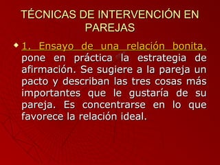 TTÉÉCCNNIICCAASS DDEE IINNTTEERRVVEENNCCIIÓÓNN EENN 
PPAARREEJJAASS 
 11.. EEnnssaayyoo ddee uunnaa rreellaacciióónn bboonniittaa.. 
ppoonnee eenn pprrááccttiiccaa llaa eessttrraatteeggiiaa ddee 
aaffiirrmmaacciióónn.. SSee ssuuggiieerree aa llaa ppaarreejjaa uunn 
ppaaccttoo yy ddeessccrriibbaann llaass ttrreess ccoossaass mmááss 
iimmppoorrttaanntteess qquuee llee gguussttaarrííaa ddee ssuu 
ppaarreejjaa.. EEss ccoonncceennttrraarrssee eenn lloo qquuee 
ffaavvoorreeccee llaa rreellaacciióónn iiddeeaall.. 
 