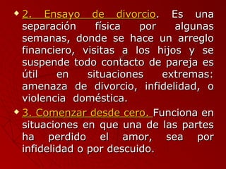  22.. EEnnssaayyoo ddee ddiivvoorrcciioo.. EEss uunnaa 
sseeppaarraacciióónn ffííssiiccaa ppoorr aallgguunnaass 
sseemmaannaass,, ddoonnddee ssee hhaaccee uunn aarrrreegglloo 
ffiinnaanncciieerroo,, vviissiittaass aa llooss hhiijjooss yy ssee 
ssuussppeennddee ttooddoo ccoonnttaaccttoo ddee ppaarreejjaa eess 
úúttiill eenn ssiittuuaacciioonneess eexxttrreemmaass:: 
aammeennaazzaa ddee ddiivvoorrcciioo,, iinnffiiddeelliiddaadd,, oo 
vviioolleenncciiaa ddoommééssttiiccaa.. 
 33.. CCoommeennzzaarr ddeessddee cceerroo.. FFuunncciioonnaa eenn 
ssiittuuaacciioonneess eenn qquuee uunnaa ddee llaass ppaarrtteess 
hhaa ppeerrddiiddoo eell aammoorr,, sseeaa ppoorr 
iinnffiiddeelliiddaadd oo ppoorr ddeessccuuiiddoo.. 
 