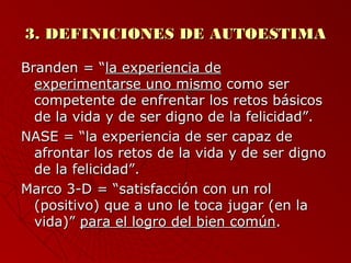 33.. DDEEFFIINNIICCIIOONNEESS DDEE AAUUTTOOEESSTTIIMMAA 
BBrraannddeenn == ““llaa eexxppeerriieenncciiaa ddee 
eexxppeerriimmeennttaarrssee uunnoo mmiissmmoo ccoommoo sseerr 
ccoommppeetteennttee ddee eennffrreennttaarr llooss rreettooss bbáássiiccooss 
ddee llaa vviiddaa yy ddee sseerr ddiiggnnoo ddee llaa ffeelliicciiddaadd””.. 
NNAASSEE == ““llaa eexxppeerriieenncciiaa ddee sseerr ccaappaazz ddee 
aaffrroonnttaarr llooss rreettooss ddee llaa vviiddaa yy ddee sseerr ddiiggnnoo 
ddee llaa ffeelliicciiddaadd””.. 
MMaarrccoo 33--DD == ““ssaattiissffaacccciióónn ccoonn uunn rrooll 
((ppoossiittiivvoo)) qquuee aa uunnoo llee ttooccaa jjuuggaarr ((eenn llaa 
vviiddaa))”” ppaarraa eell llooggrroo ddeell bbiieenn ccoommúúnn.. 
 