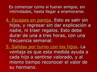 EEss ccoommeennzzaarr ccoommoo ssii ffuueerraann aammiiggooss,, ssiinn 
iinnttiimmiiddaaddeess,, hhaassttaa lllleeggaarr aa eennaammoorraarrssee.. 
44.. EEssccaappeess eenn ppaarreejjaa.. EEssttoo eess ssaalliirr ssiinn 
hhiijjooss,, yy rreeggrreessaarr ssiinn ddaarr eexxpplliiccaacciióónn aa 
nnaaddiiee,, nnii ttrraaeerr rreeggaallooss.. EEssttoo ddeebbee 
dduurraarr ddee uunnaa aa ttrreess hhoorraass,, ccoonn uunnaa 
ffrreeccuueenncciiaa sseemmaannaall.. 
55.. SSaalliiddaass ppoorr ttuurrnnoo ccoonn llooss hhiijjooss.. LLaa 
vveennttaajjaa eess qquuee eessttaa mmeeddiiddaa aayyuuddaa aa 
ccaaddaa hhiijjoo aa sseennttiirrssee vvaalloorraaddoo,, yy aall 
mmiissmmoo ttiieemmppoo rreeccoonnoocceerr eell vvaalloorr ddee 
ssuu hheerrmmaannoo.. 
 