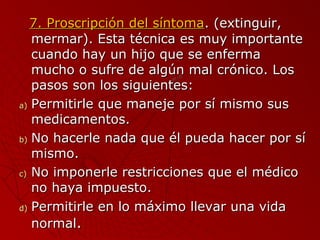77.. PPrroossccrriippcciióónn ddeell ssíínnttoommaa.. ((eexxttiinngguuiirr,, 
mmeerrmmaarr)).. EEssttaa ttééccnniiccaa eess mmuuyy iimmppoorrttaannttee 
ccuuaannddoo hhaayy uunn hhiijjoo qquuee ssee eennffeerrmmaa 
mmuucchhoo oo ssuuffrree ddee aallggúúnn mmaall ccrróónniiccoo.. LLooss 
ppaassooss ssoonn llooss ssiigguuiieenntteess:: 
aa)) PPeerrmmiittiirrllee qquuee mmaanneejjee ppoorr ssíí mmiissmmoo ssuuss 
mmeeddiiccaammeennttooss.. 
bb)) NNoo hhaacceerrllee nnaaddaa qquuee ééll ppuueeddaa hhaacceerr ppoorr ssíí 
mmiissmmoo.. 
cc)) NNoo iimmppoonneerrllee rreessttrriicccciioonneess qquuee eell mmééddiiccoo 
nnoo hhaayyaa iimmppuueessttoo.. 
dd)) PPeerrmmiittiirrllee eenn lloo mmááxxiimmoo lllleevvaarr uunnaa vviiddaa 
nnoorrmmaall.. 
 