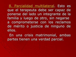 88.. PPaarrcciiaalliiddaadd mmuullttiillaatteerraall.. EEssttoo eess 
qquuee eell tteerraappeeuuttaa ddeebbee sseerr ccaappaazz ddee 
ppoonneerrssee ddeell llaaddoo uunn iinntteeggrraannttee ddee llaa 
ffaammiilliiaa yy lluueeggoo ddee oottrroo,, ssiinn nneeggaarrssee 
aa ccoommpprroommeetteerrssee ccoonn llooss rreeccllaammooss 
ddee mméérriittoo oo jjuussttiicciiaa ddee nniinngguunnoo ddee 
eellllooss.. 
EEnn uunnaa ccrriissiiss mmaattrriimmoonniiaall,, aammbbaass 
ppaarrtteess ttiieenneenn uunnaa vveerrddaadd ppaarrcciiaall.. 
 