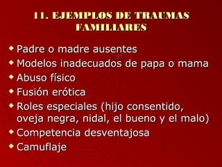 1111.. EEJJEEMMPPLLOOSS DDEE TTRRAAUUMMAASS 
FFAAMMIILLIIAARREESS 
 PPaaddrree oo mmaaddrree aauusseenntteess 
 MMooddeellooss iinnaaddeeccuuaaddooss ddee ppaappaa oo mmaammaa 
 AAbbuussoo ffííssiiccoo 
 FFuussiióónn eerróóttiiccaa 
 RRoolleess eessppeecciiaalleess ((hhiijjoo ccoonnsseennttiiddoo,, 
oovveejjaa nneeggrraa,, nniiddaall,, eell bbuueennoo yy eell mmaalloo)) 
 CCoommppeetteenncciiaa ddeessvveennttaajjoossaa 
 CCaammuuffllaajjee 
 