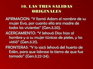 1100.. LLAASS TTRREESS SSAALLIIDDAASS 
OORRIIGGIINNAALLEESS 
AAFFIIRRMMAACCIIOONN:: ““YY llllaammóó AAddaamm eell nnoommbbrree ddee ssuu 
mmuujjeerr EEvvaa,, ppoorr ccuuaannttoo eellllaa eerraa mmaaddrree ddee 
ttooddooss llooss vviivviieenntteess”” ((GGeenn..33..2200)).. 
AACCEERRCCAAMMIIEENNTTOO:: ““YY JJeehhoovváá DDiiooss hhiizzoo aall 
hhoommbbrree yy aa ssuu mmuujjeerr ttúúnniiccaass ddee ppiieelleess,, yy llooss 
vviissttiióó”” ((GGeenn..33..221)).. 
FFRROONNTTEERRAASS:: ““YY lloo ssaaccóó JJeehhoovváá ddeell hhuueerrttoo ddee 
EEddéénn,, ppaarraa qquuee llaabbrraassee llaa ttiieerrrraa ddee qquuee ffuuee 
ttoommaaddoo”” ((GGeenn..33..2222--2244)).. 
 