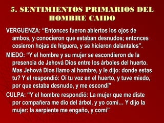 55.. SSEENNTTIIMMIIEENNTTOOSS PPRRIIMMAARRIIOOSS DDEELL 
HHOOMMBBRREE CCAAIIDDOO 
VVEERRGGUUEENNZZAA:: ““EEnnttoonncceess ffuueerroonn aabbiieerrttooss llooss oojjooss ddee 
aammbbooss,, yy ccoonnoocciieerroonn qquuee eessttaabbaann ddeessnnuuddooss;; eennttoonncceess 
ccoossiieerroonn hhoojjaass ddee hhiigguueerraa,, yy ssee hhiicciieerroonn ddeellaannttaalleess””.. 
MMIIEEDDOO:: ““YY eell hhoommbbrree yy ssuu mmuujjeerr ssee eessccoonnddiieerroonn ddee llaa 
pprreesseenncciiaa ddee JJeehhoovváá DDiiooss eennttrree llooss áárrbboolleess ddeell hhuueerrttoo.. 
MMaass JJeehhoovváá DDiiooss llllaammoo aall hhoommbbrree,, yy llee ddiijjoo:: ddoonnddee eessttaass 
ttuu?? YY eell rreessppoonnddiióó:: OOíí ttuu vvoozz eenn eell hhuueerrttoo,, yy ttuuvvee mmiieeddoo,, 
ppoorr qquuee eessttaabbaa ddeessnnuuddoo,, yy mmee eessccoonnddíí”” 
CCUULLPPAA:: ““YY eell hhoommbbrree rreessppoonnddiióó:: LLaa mmuujjeerr qquuee mmee ddiissttee 
ppoorr ccoommppaaññeerraa mmee ddiioo ddeell áárrbbooll,, yy yyoo ccoommíí…… YY ddiijjoo llaa 
mmuujjeerr:: llaa sseerrppiieennttee mmee eennggaaññoo,, yy ccoommíí”” 
 