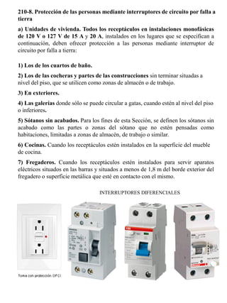 210-8. Protección de las personas mediante interruptores de circuito por falla a tierra 
a) Unidades de vivienda. Todos los receptáculos en instalaciones monofásicas de 120 V o 127 V de 15 A y 20 A, instalados en los lugares que se especifican a continuación, deben ofrecer protección a las personas mediante interruptor de circuito por falla a tierra: 
1) Los de los cuartos de baño. 
2) Los de las cocheras y partes de las construcciones sin terminar situadas a nivel del piso, que se utilicen como zonas de almacén o de trabajo. 
3) En exteriores. 
4) Las galerías donde sólo se puede circular a gatas, cuando estén al nivel del piso o inferiores. 
5) Sótanos sin acabados. Para los fines de esta Sección, se definen los sótanos sin acabado como las partes o zonas del sótano que no estén pensadas como habitaciones, limitadas a zonas de almacén, de trabajo o similar. 
6) Cocinas. Cuando los receptáculos estén instalados en la superficie del mueble de cocina. 
7) Fregaderos. Cuando los receptáculos estén instalados para servir aparatos eléctricos situados en las barras y situados a menos de 1,8 m del borde exterior del fregadero o superficie metálica que esté en contacto con el mismo. 
INTERRUPTORES DIFERENCIALES  