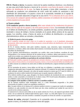 550-11. Puesta a tierra. La puesta a tierra de las partes metálicas eléctricas y no eléctricas en una casa móvil debe hacerse a través de la conexión a una barra de puesta a tierra en el tablero de distribución de la casa. La barra de puesta a tierra debe conectarse a tierra utilizando un conductor con aislamiento de color verde del cordón de suministro o del alambrado del alimentador a la puesta a tierra de la acometida, instalado en el equipo de acometida, localizado adyacente al lugar de la casa móvil. Ni la estructura de la casa móvil, ni la carcaza de cualquier aparato eléctrico, deben conectarse al conductor de circuito puesto a tierra (neutro) en la casa móvil. 
a) Neutro aislado 
1) El conductor puesto a tierra (neutro), debe estar aislado de los conductores de puesta a tierra y de las cajas de los equipos y de otras partes puestas a tierra. Las terminales del neutro en el tablero de distribución y en estufas portátiles, secadoras de ropa, cocinas unitarias para mostrador o mesas de trabajo y hornos montados en la pared, deben aislarse de las cajas de equipo. Los tornillos, cintas o barras de unión en el tablero de distribución o en aparatos electrodomésticos deben ser retirados y desechados. 
b) Medio de puesta a tierra de equipo 1) El conductor aislado de color verde en el cordón de suministro o en el alambrado alimentador permanente, debe estar conectado a la barra de puesta a tierra del tablero de distribución o de los medios de desconexión. 2) En el sistema eléctrico, toda parte metálica expuesta, caja, estructura, tapas ornamentales de luminarios y similares, deben estar unidas efectivamente a la terminal de puesta a tierra o a la envolvente del tablero de distribución. 3) Los aparatos electrodomésticos conectados con cordón, tales como lavadoras, secadoras de ropa, refrigeradores y los sistemas eléctricos de las estufas de gas y similares, deben estar puestos a tierra por medio de un cordón con conductor de puesta a tierra y una clavija con terminal de puesta a tierra. c) Unión de partes metálicas no portadoras de corriente eléctrica 1) Toda parte metálica expuesta no portadora de corriente eléctrica, y que puede estar energizada debe estar unida en forma efectiva a la terminal de puesta a tierra o a la envolvente del tablero de distribución. Se debe conectar un conductor de unión entre el tablero de distribución y alguna terminal accesible en el chasis. 2) Las terminales de puesta a tierra deben ser del tipo sin soldadura y aprobadas como conectores a compresión adecuados para el tamaño del conductor utilizado. El conductor de unión debe ser alambre o cable cableado, aislado o desnudo y de cobre de tamaño nominal no menor que 8,37 mm2 (8 AWG). El conductor de unión se debe instalar de tal manera que no quede expuesto a daño físico. 3) La tubería metálica de gas, agua, desagüe y los ductos metálicos de circulación de aire se consideran unidos si están conectados a la terminal en el chasis (véase 550-11(c)(1)) para abrazaderas, conectores sin soldadura o para cintas del tipo de puesta a tierra. 4) Cualquier techo metálico o cubierta exterior se considera unido si: (a) las láminas metálicas están traslapadas entre sí y están firmemente aseguradas a las partes estructurales de madera o metal con sujetadores metálicos y (b) si la parte inferior de la lámina de la cubierta metálica exterior se asegura por medio de sujetadores metálicos en cada miembro de cruce del chasis por dos cintas metálicas por unidad de casa móvil o sección en los extremos opuestos. El material de la cinta de unión debe ser de un ancho mínimo de 10 cm y de material equivalente al del techo o de un material de conductividad eléctrica igual o mejor. La cinta debe fijarse con un accesorio que penetre la pintura, tal como tornillos o arandelas con puntas en forma de estrella o su equivalente. 
Puente de unión, principal: Conexión en la acometida entre el conductor del circuito puesto a tierra y el conductor de puesta a tierra del equipo.  