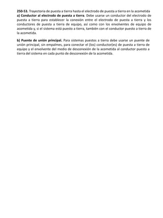 250-53. Trayectoria de puesta a tierra hasta el electrodo de puesta a tierra en la acometida a) Conductor al electrodo de puesta a tierra. Debe usarse un conductor del electrodo de puesta a tierra para establecer la conexión entre el electrodo de puesta a tierra y los conductores de puesta a tierra de equipo, así como con los envolventes de equipo de acometida y, si el sistema está puesto a tierra, también con el conductor puesto a tierra de la acometida. 
b) Puente de unión principal. Para sistemas puestos a tierra debe usarse un puente de unión principal, sin empalmes, para conectar el (los) conductor(es) de puesta a tierra de equipo y el envolvente del medio de desconexión de la acometida al conductor puesto a tierra del sistema en cada punto de desconexión de la acometida.  